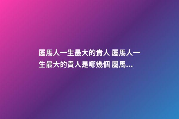 屬馬人一生最大的貴人 屬馬人一生最大的貴人是哪幾個 屬馬人一生的貴人-第1張-觀點-玄機派